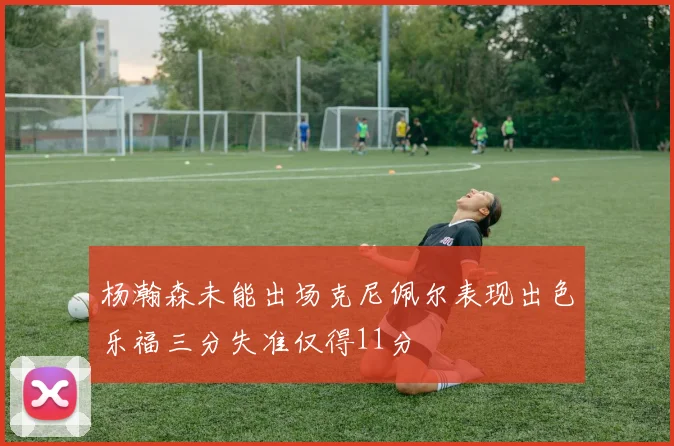 杨瀚森未能出场克尼佩尔表现出色乐福三分失准仅得11分