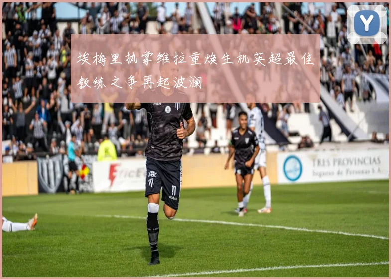 埃梅里执掌维拉重焕生机英超最佳教练之争再起波澜