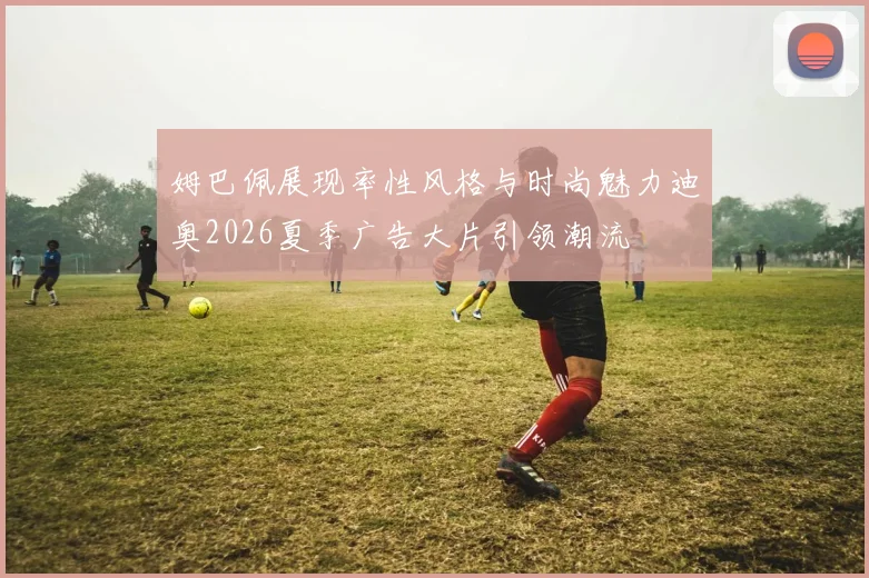 姆巴佩展现率性风格与时尚魅力迪奥2026夏季广告大片引领潮流