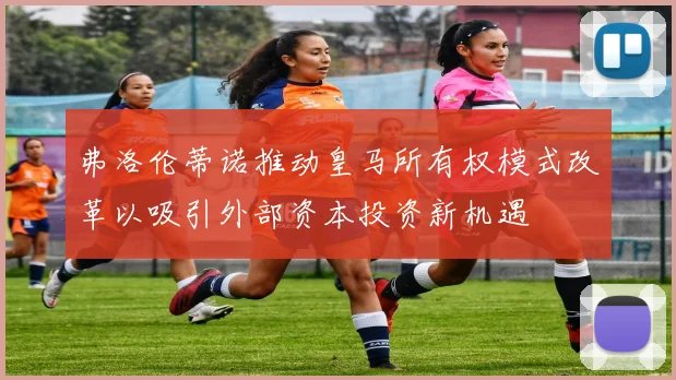 弗洛伦蒂诺推动皇马所有权模式改革以吸引外部资本投资新机遇
