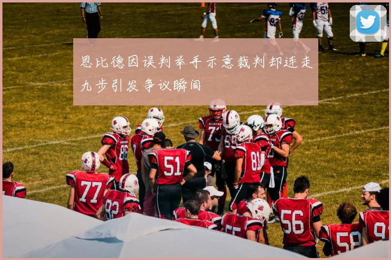 恩比德因误判举手示意裁判却连走九步引发争议瞬间
