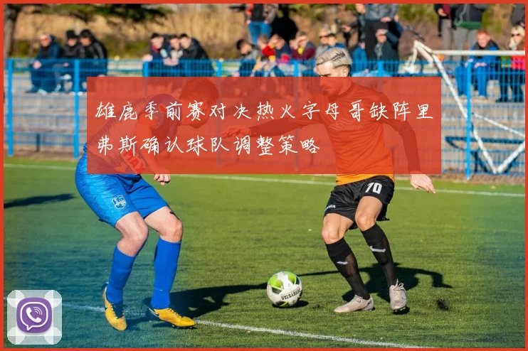 雄鹿季前赛对决热火字母哥缺阵里弗斯确认球队调整策略