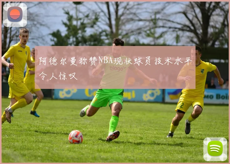 阿德尔曼称赞NBA现状球员技术水平令人惊叹