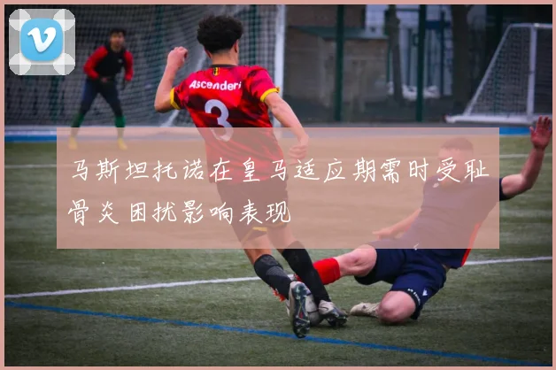 马斯坦托诺在皇马适应期需时受耻骨炎困扰影响表现