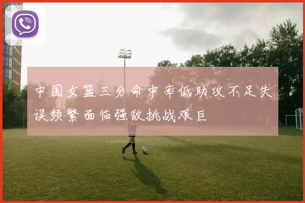 中国女篮三分命中率低助攻不足失误频繁面临强敌挑战艰巨