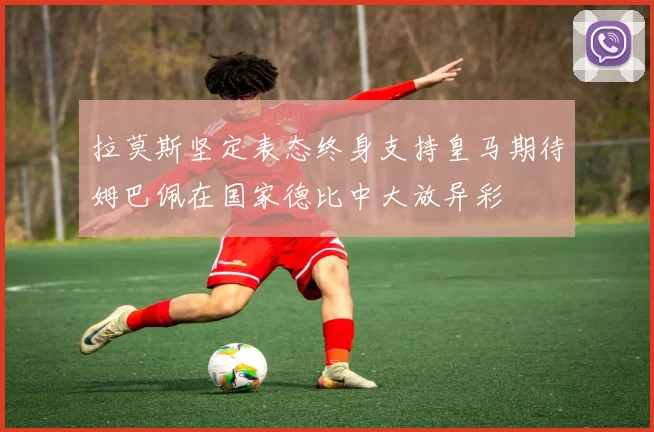 拉莫斯坚定表态终身支持皇马期待姆巴佩在国家德比中大放异彩