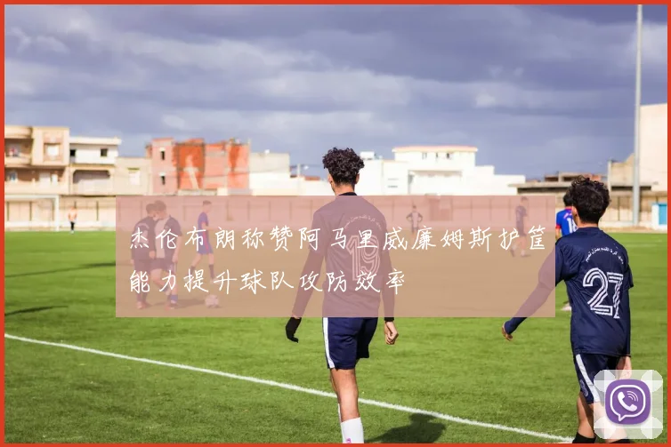 杰伦布朗称赞阿马里威廉姆斯护筐能力提升球队攻防效率