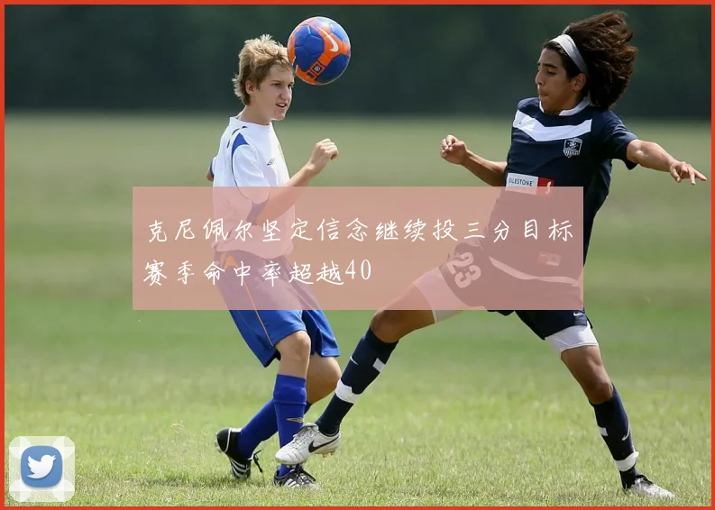 克尼佩尔坚定信念继续投三分目标赛季命中率超越40