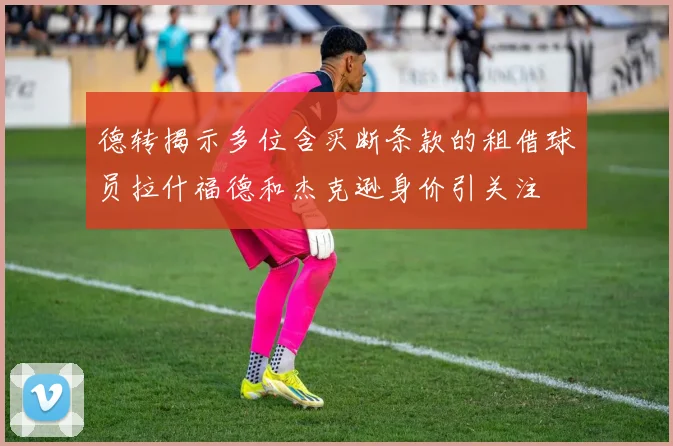 德转揭示多位含买断条款的租借球员拉什福德和杰克逊身价引关注