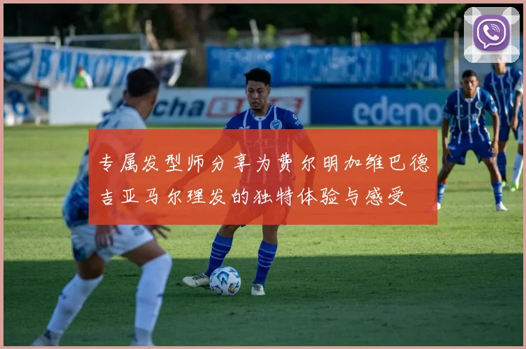 专属发型师分享为费尔明加维巴德吉亚马尔理发的独特体验与感受