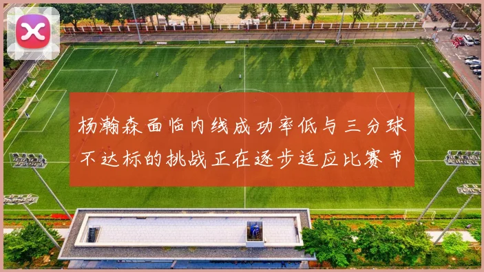 杨瀚森面临内线成功率低与三分球不达标的挑战正在逐步适应比赛节奏