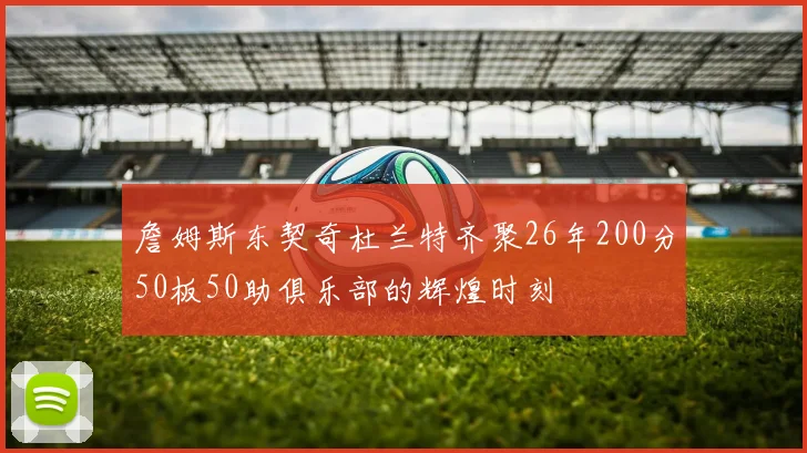 詹姆斯东契奇杜兰特齐聚26年200分50板50助俱乐部的辉煌时刻