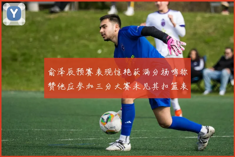 俞泽辰预赛表现惊艳获满分杨鸣称赞他应参加三分大赛未见其扣篮表现