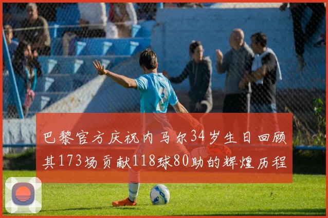 巴黎官方庆祝内马尔34岁生日回顾其173场贡献118球80助的辉煌历程