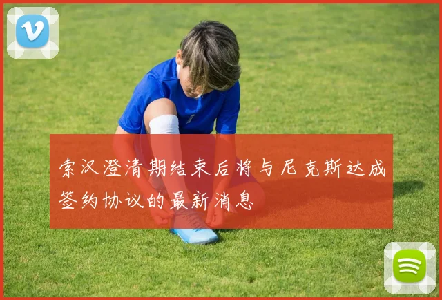 索汉澄清期结束后将与尼克斯达成签约协议的最新消息