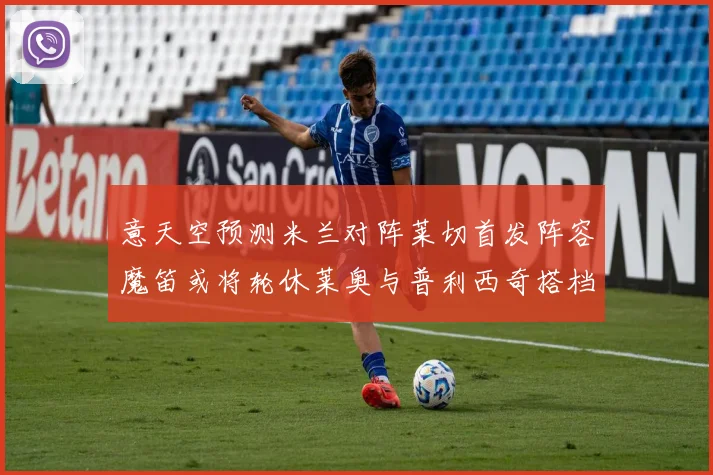 意天空预测米兰对阵莱切首发阵容魔笛或将轮休莱奥与普利西奇搭档出战