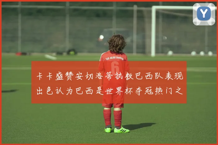 卡卡盛赞安切洛蒂执教巴西队表现出色认为巴西是世界杯夺冠热门之选