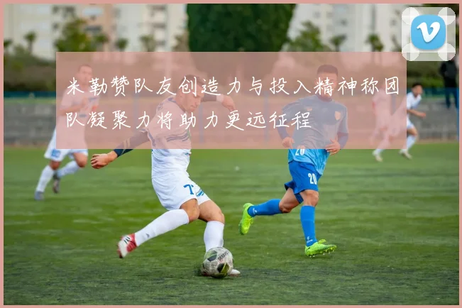 米勒赞队友创造力与投入精神称团队凝聚力将助力更远征程