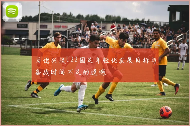 马德兴谈U22国足年轻化发展目标与备战时间不足的遗憾