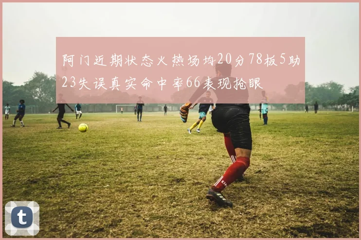阿门近期状态火热场均20分78板5助23失误真实命中率66表现抢眼