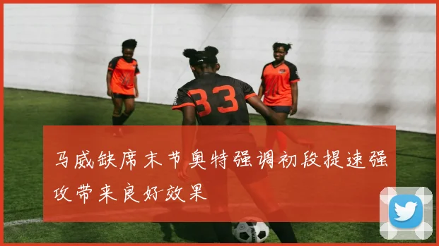 马威缺席末节奥特强调初段提速强攻带来良好效果