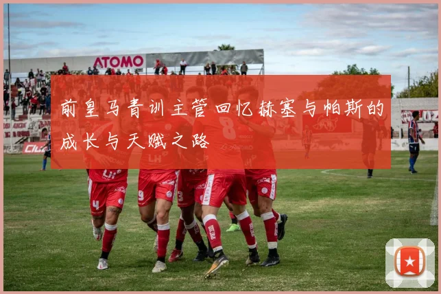 前皇马青训主管回忆赫塞与帕斯的成长与天赋之路