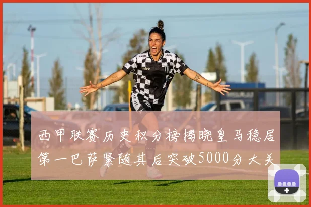 西甲联赛历史积分榜揭晓皇马稳居第一巴萨紧随其后突破5000分大关