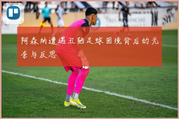阿森纳遭遇丑陋足球困境背后的无奈与反思