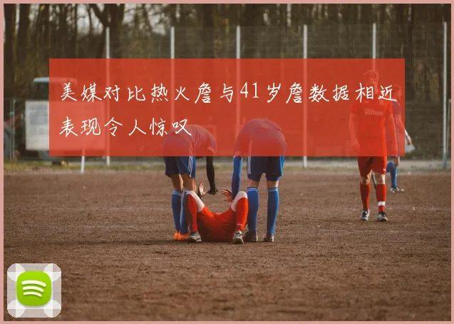 美媒对比热火詹与41岁詹数据相近表现令人惊叹