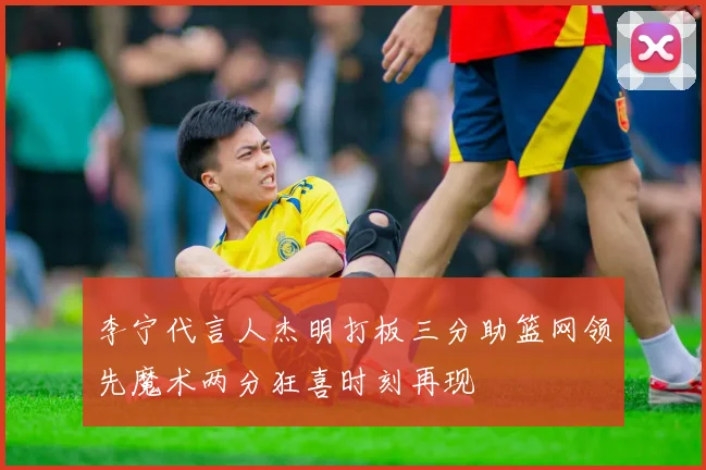 李宁代言人杰明打板三分助篮网领先魔术两分狂喜时刻再现