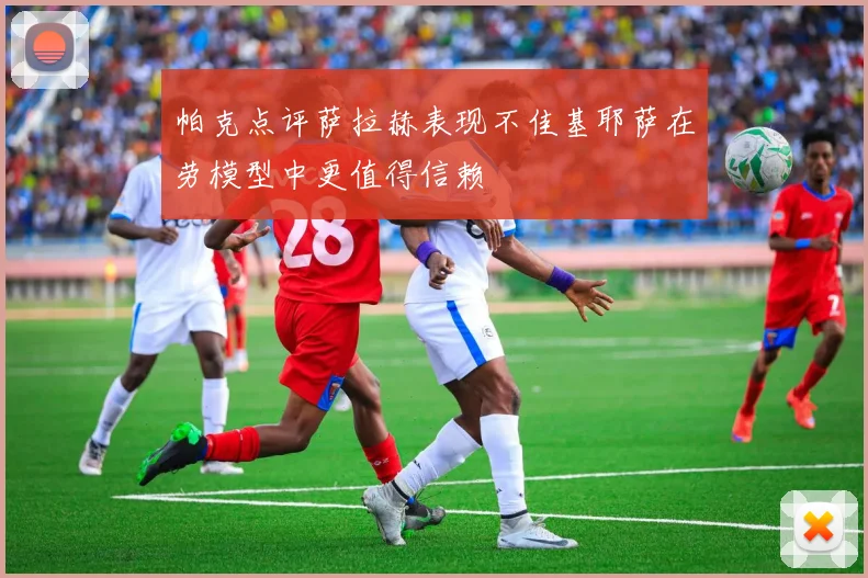 帕克点评萨拉赫表现不佳基耶萨在劳模型中更值得信赖