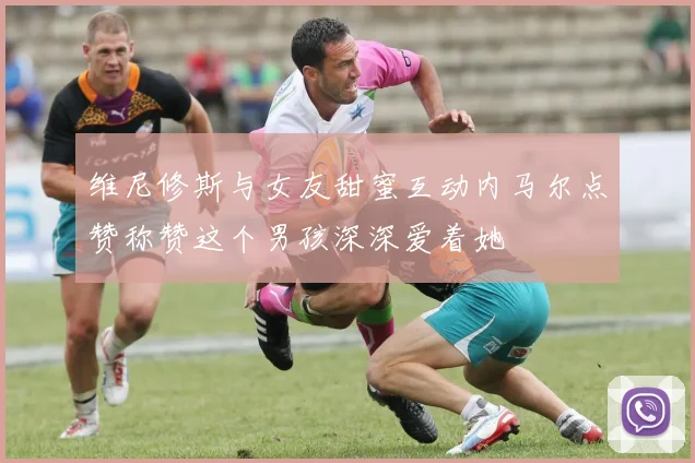 维尼修斯与女友甜蜜互动内马尔点赞称赞这个男孩深深爱着她