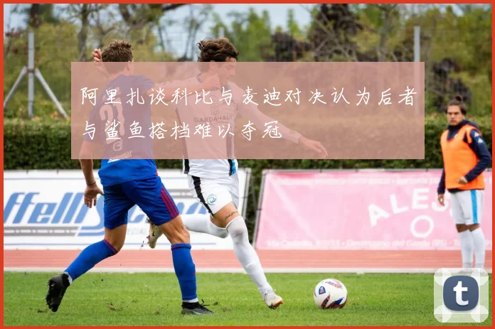 阿里扎谈科比与麦迪对决认为后者与鲨鱼搭档难以夺冠