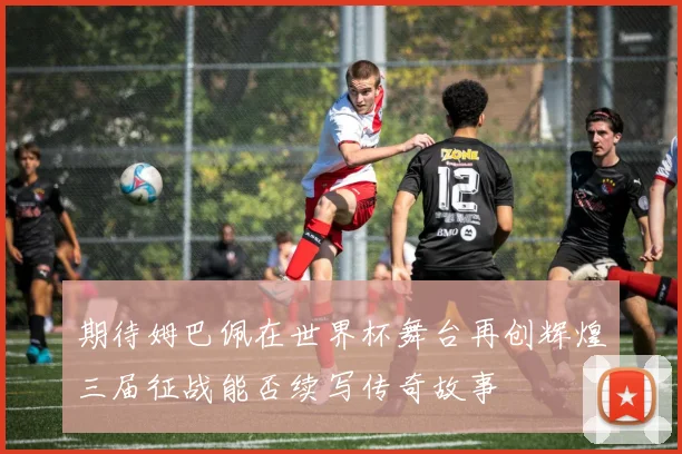 期待姆巴佩在世界杯舞台再创辉煌三届征战能否续写传奇故事