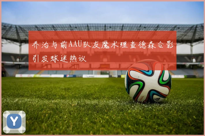 乔治与前AAU队友魔术理查德森合影引发球迷热议
