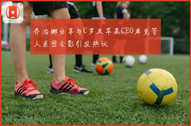乔治娜分享与C罗及苹果CEO库克等人亲密合影引发热议