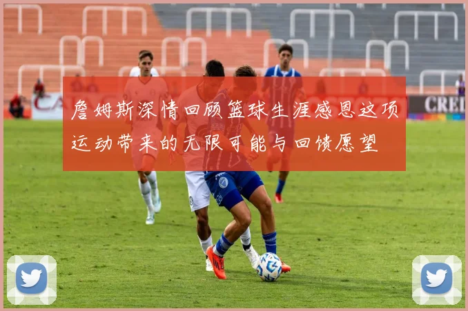 詹姆斯深情回顾篮球生涯感恩这项运动带来的无限可能与回馈愿望