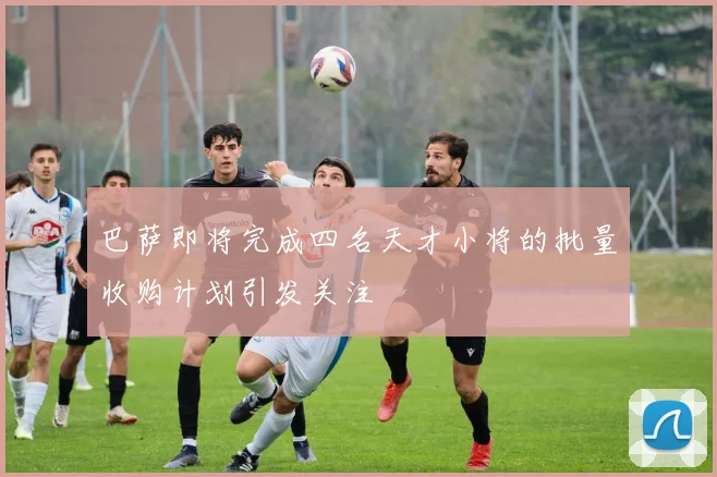 巴萨即将完成四名天才小将的批量收购计划引发关注
