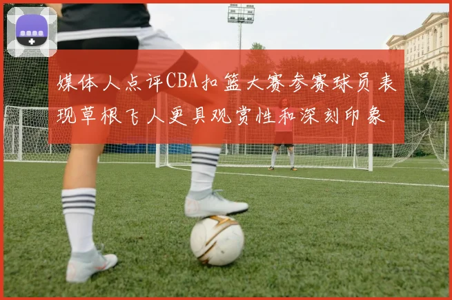 媒体人点评CBA扣篮大赛参赛球员表现草根飞人更具观赏性和深刻印象