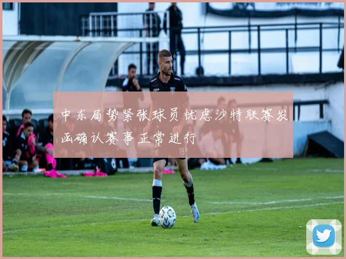 中东局势紧张球员忧虑沙特联赛发函确认赛事正常进行